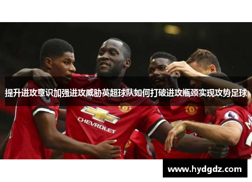 提升进攻意识加强进攻威胁英超球队如何打破进攻瓶颈实现攻势足球