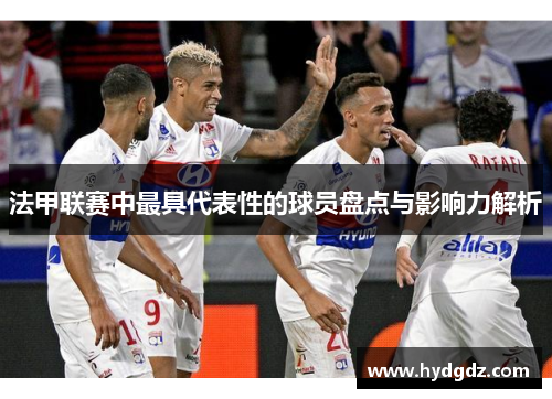 法甲联赛中最具代表性的球员盘点与影响力解析