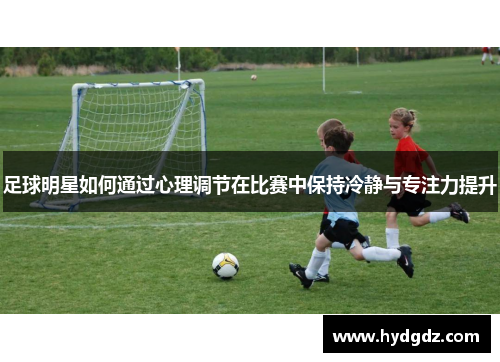 足球明星如何通过心理调节在比赛中保持冷静与专注力提升